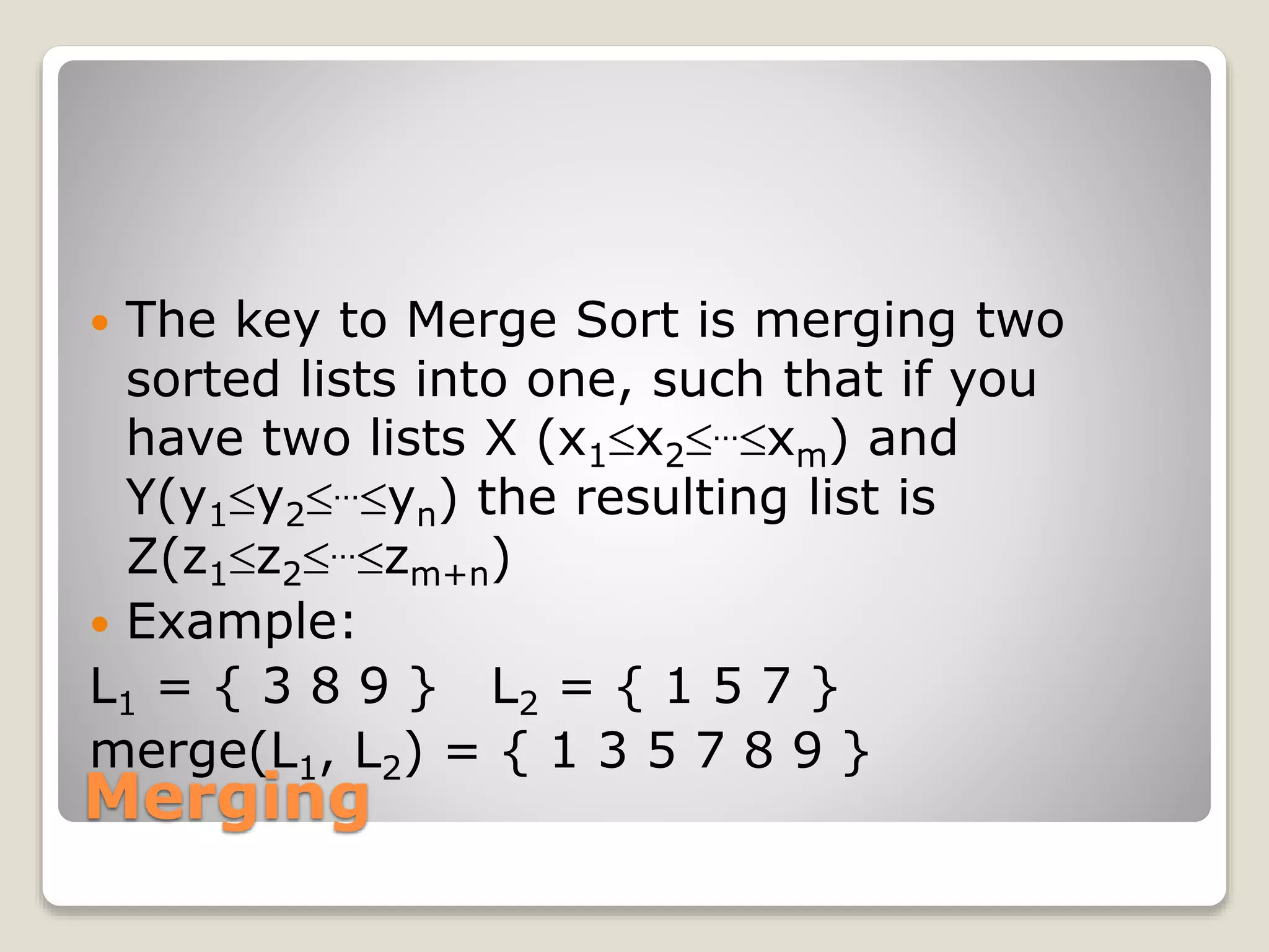 Merging
 The key to Merge Sort is merging two
sorted lists into one, such that if you
have two lists X (x1x2…xm) and
Y(y1y2…yn) the resulting list is
Z(z1z2…zm+n)
 Example:
L1 = { 3 8 9 } L2 = { 1 5 7 }
merge(L1, L2) = { 1 3 5 7 8 9 }
 