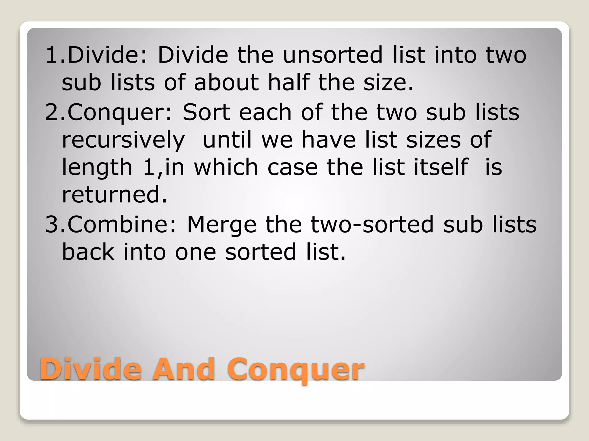 Divide And Conquer
1.Divide: Divide the unsorted list into two
sub lists of about half the size.
2.Conquer: Sort each of the two sub lists
recursively until we have list sizes of
length 1,in which case the list itself is
returned.
3.Combine: Merge the two-sorted sub lists
back into one sorted list.
 