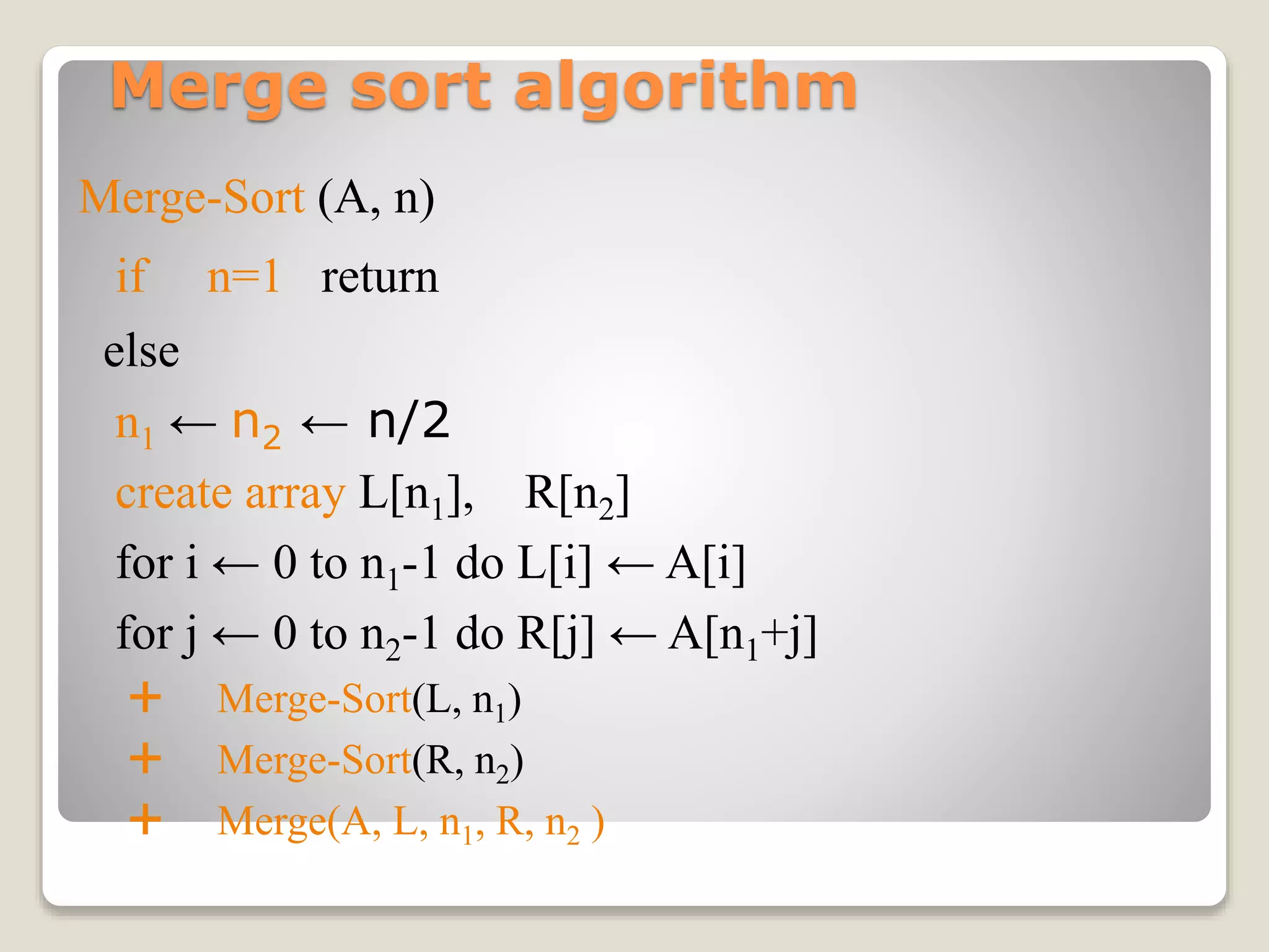 Merge sort algorithm
Merge-Sort (A, n)
if n=1 return
else
n1 ← n2 ← n/2
create array L[n1], R[n2]
for i ← 0 to n1-1 do L[i] ← A[i]
for j ← 0 to n2-1 do R[j] ← A[n1+j]
 Merge-Sort(L, n1)
 Merge-Sort(R, n2)
 Merge(A, L, n1, R, n2 )
 