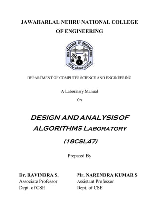 JAWAHARLAL NEHRU NATIONAL COLLEGE
OF ENGINEERING
DEPARTMENT OF COMPUTER SCIENCE AND ENGINEERING
A Laboratory Manual
On
DESIGN AND ANALYSISOF
ALGORITHMS LABoRATORY
(18CSL47)
Prepared By
Dr. RAVINDRA S. Mr. NARENDRA KUMAR S
Associate Professor Assistant Professor
Dept. of CSE Dept. of CSE
 