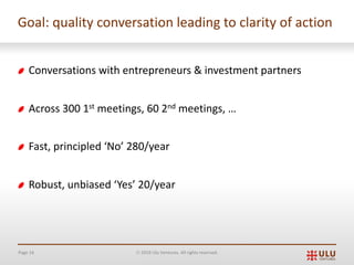 Page 16 Ó 2019 Ulu Ventures. All rights reserved.
Goal: quality conversation leading to clarity of action
Conversations with entrepreneurs & investment partners
Across 300 1st meetings, 60 2nd meetings, …
Fast, principled ‘No’ 280/year
Robust, unbiased ‘Yes’ 20/year
 
