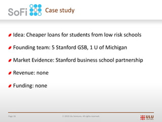Page 18 Ó 2019 Ulu Ventures. All rights reserved.
Idea: Cheaper loans for students from low risk schools
Founding team: 5 Stanford GSB, 1 U of Michigan
Market Evidence: Stanford business school partnership
Revenue: none
Funding: none
Case study
 