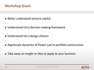 Page 3 Ó 2019 Ulu Ventures. All rights reserved.
Workshop Goals
Better understand venture capital
Understand Ulu’s decision making framework
Understand Ulu’s design choices
Appreciate dynamics of Power Law in portfolio construction
Take away an insight or idea to apply to your business
 
