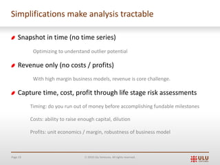 Page 33 Ó 2019 Ulu Ventures. All rights reserved.
Simplifications make analysis tractable
Snapshot in time (no time series)
Optimizing to understand outlier potential
Revenue only (no costs / profits)
With high margin business models, revenue is core challenge.
Capture time, cost, profit through life stage risk assessments
Timing: do you run out of money before accomplishing fundable milestones
Costs: ability to raise enough capital, dilution
Profits: unit economics / margin, robustness of business model
 