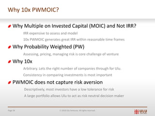 Page 34 Ó 2019 Ulu Ventures. All rights reserved.
Why 10x PWMOIC?
Why Multiple on Invested Capital (MOIC) and Not IRR?
IRR expensive to assess and model
10x PWMOIC generates great IRR within reasonable time frames
Why Probability Weighted (PW)
Assessing, pricing, managing risk is core challenge of venture
Why 10x
Arbitrary. Lets the right number of companies through for Ulu.
Consistency in comparing investments is most important
PWMOIC does not capture risk aversion
Descriptively, most investors have a low tolerance for risk
A large portfolio allows Ulu to act as risk neutral decision maker
 