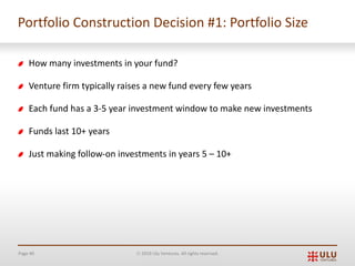 Page 40 Ó 2019 Ulu Ventures. All rights reserved.
Portfolio Construction Decision #1: Portfolio Size
How many investments in your fund?
Venture firm typically raises a new fund every few years
Each fund has a 3-5 year investment window to make new investments
Funds last 10+ years
Just making follow-on investments in years 5 – 10+
 