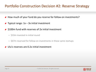 Page 51 Ó 2019 Ulu Ventures. All rights reserved.
Portfolio Construction Decision #2: Reserve Strategy
How much of your fund do you reserve for follow-on investments?
Typical range: 1x – 3x initial investment
$100m fund with reserves of 2x initial investment
– $33m invested in initial round
– $67m reserved for follow-on investments in those same startups
Ulu’s reserves are 0.2x initial investment
 