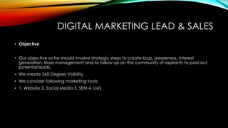 DIGITAL MARKETING LEAD & SALES
• Objective
• Our objective so far should involve strategic steps to create buzz, awareness, interest
generation, lead management and to follow up on the community of aspirants to pool out
potential leads.
• We create 360 Degree Visibility.
• We consider following marketing tools:
• 1. Website 2. Social Media 3. SEM 4. LMS
 