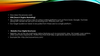 • How does the process work:
• SEM (Search Engine Marketing)
• We create and run various ads on various online platforms such as Face book, Google, YouTube
along with vendor tie ups such as Housing.com, 99acres.com, etc.
• Our target audience needs to be pulled from these ads to a single platform .
• Website (Your Digital Brochure)
• Website, yes as the site shall have various features such as panoramic view, 3d model, Loan options,
offers and more importantly –FORM FILLs that shall help us generate data for Lead Generation.
• Example Site -http://echoaventura.com/
 