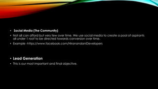 • Social Media (The Community)
• Not all can afford but very few over time. We use social media to create a pool of aspirants
all under 1 roof to be directed towards conversion over time.
• Example -https://www.facebook.com/HiranandaniDevelopers
• Lead Generation
• This is our most important and final objective.
 