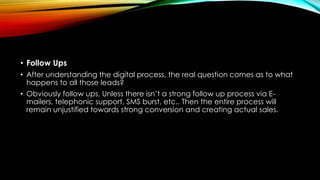 • Follow Ups
• After understanding the digital process, the real question comes as to what
happens to all those leads?
• Obviously follow ups, Unless there isn’t a strong follow up process via E-
mailers, telephonic support, SMS burst, etc.. Then the entire process will
remain unjustified towards strong conversion and creating actual sales.
 