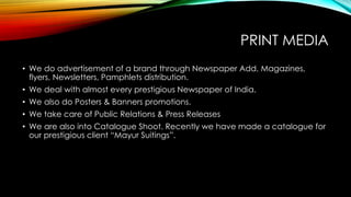 PRINT MEDIA
• We do advertisement of a brand through Newspaper Add, Magazines,
flyers, Newsletters, Pamphlets distribution.
• We deal with almost every prestigious Newspaper of India.
• We also do Posters & Banners promotions.
• We take care of Public Relations & Press Releases
• We are also into Catalogue Shoot. Recently we have made a catalogue for
our prestigious client “Mayur Suitings”.
 