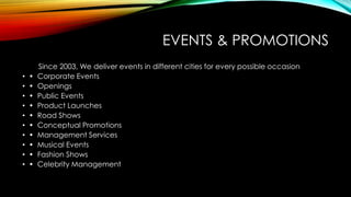 EVENTS & PROMOTIONS
Since 2003, We deliver events in different cities for every possible occasion
• • Corporate Events
• • Openings
• • Public Events
• • Product Launches
• • Road Shows
• • Conceptual Promotions
• • Management Services
• • Musical Events
• • Fashion Shows
• • Celebrity Management
 