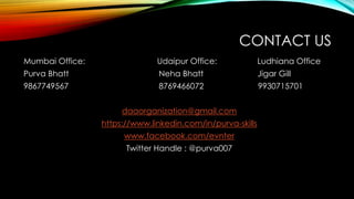 CONTACT US
Mumbai Office: Udaipur Office: Ludhiana Office
Purva Bhatt Neha Bhatt Jigar Gill
9867749567 8769466072 9930715701
daaorganization@gmail.com
https://www.linkedin.com/in/purva-skills
www.facebook.com/evnter
Twitter Handle : @purva007
 