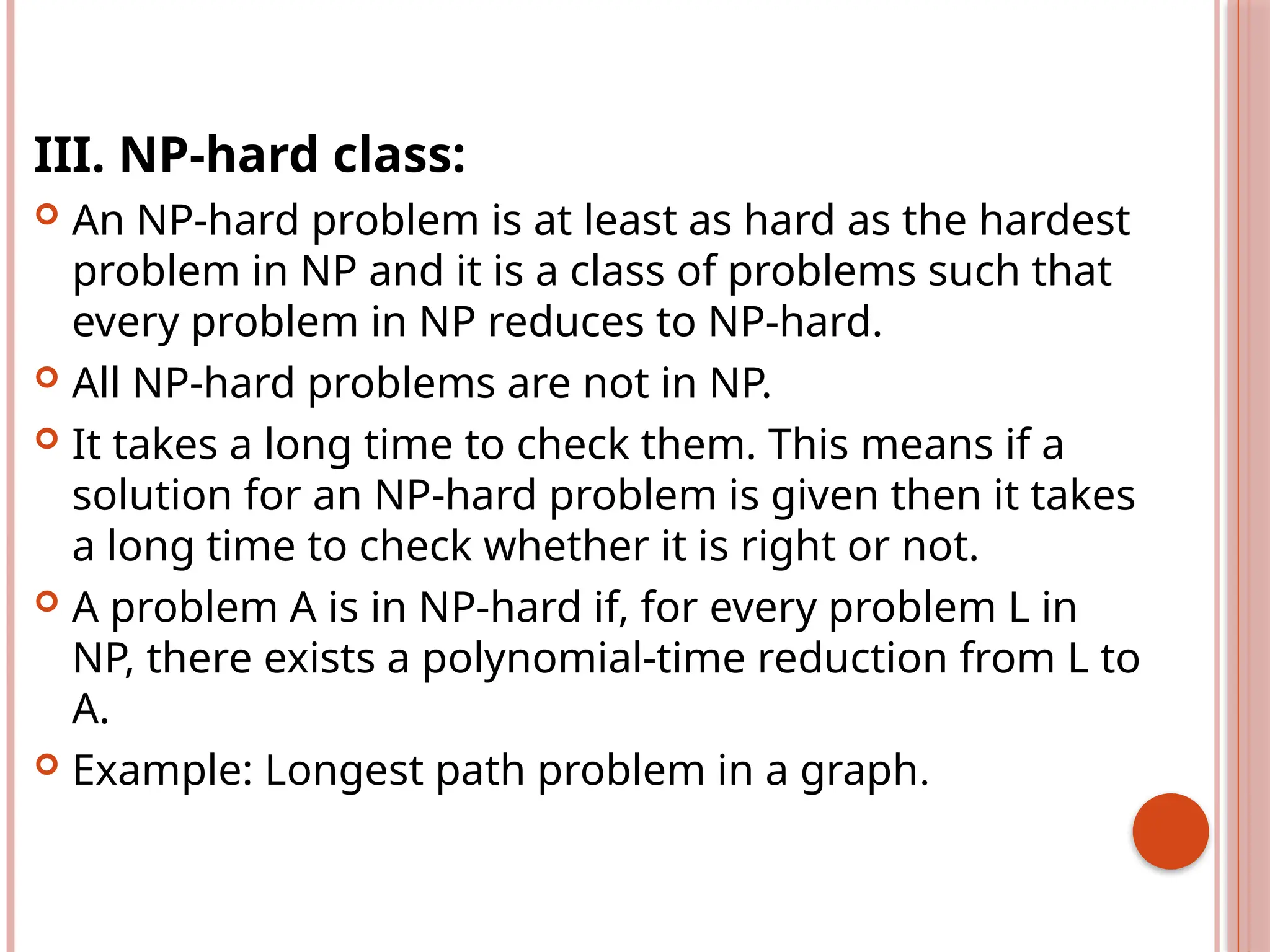 III. NP-hard class:
 An NP-hard problem is at least as hard as the hardest
problem in NP and it is a class of problems such that
every problem in NP reduces to NP-hard.
 All NP-hard problems are not in NP.
 It takes a long time to check them. This means if a
solution for an NP-hard problem is given then it takes
a long time to check whether it is right or not.
 A problem A is in NP-hard if, for every problem L in
NP, there exists a polynomial-time reduction from L to
A.
 Example: Longest path problem in a graph.
 