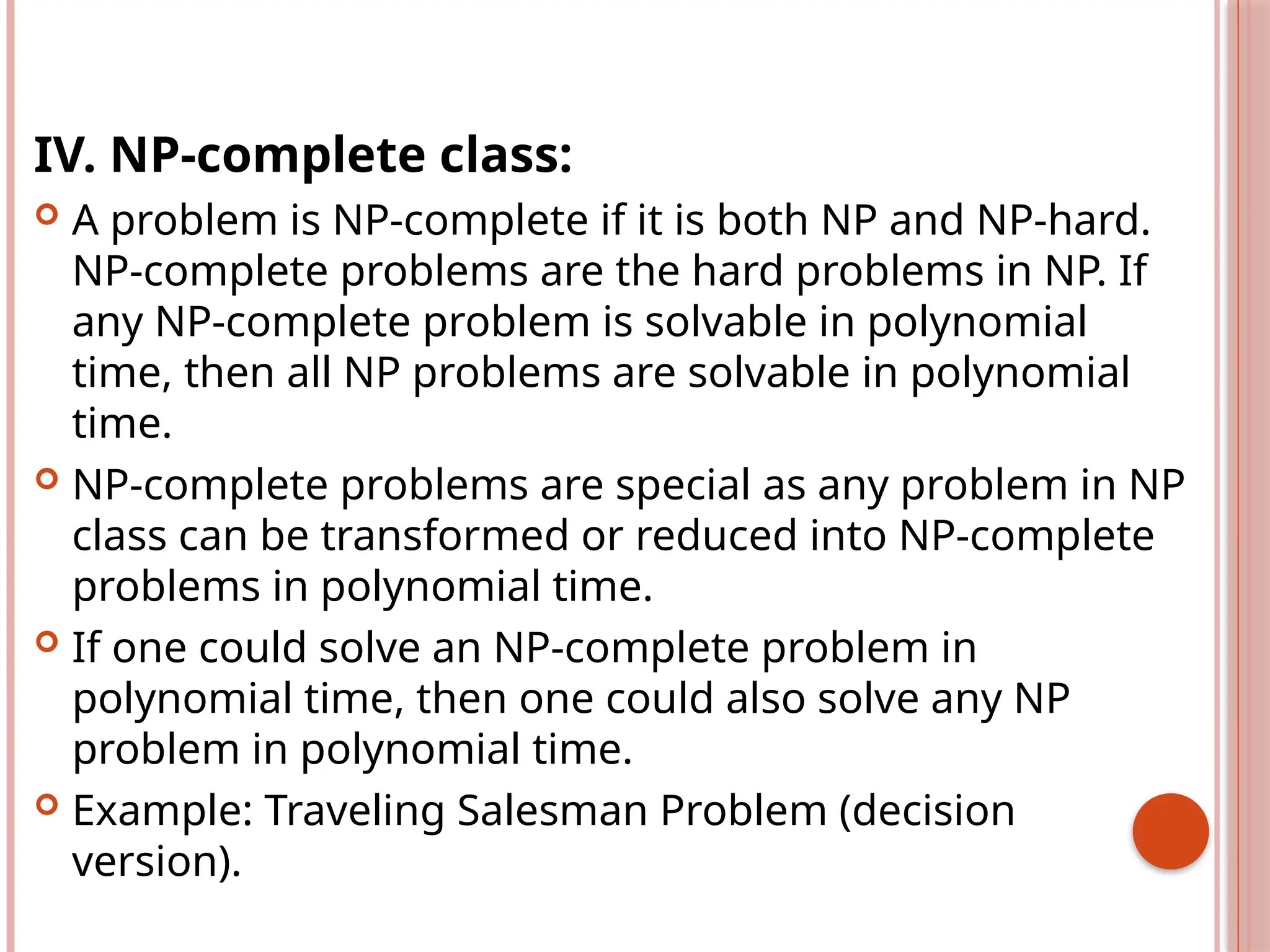 IV. NP-complete class:
 A problem is NP-complete if it is both NP and NP-hard.
NP-complete problems are the hard problems in NP. If
any NP-complete problem is solvable in polynomial
time, then all NP problems are solvable in polynomial
time.
 NP-complete problems are special as any problem in NP
class can be transformed or reduced into NP-complete
problems in polynomial time.
 If one could solve an NP-complete problem in
polynomial time, then one could also solve any NP
problem in polynomial time.
 Example: Traveling Salesman Problem (decision
version).
 
