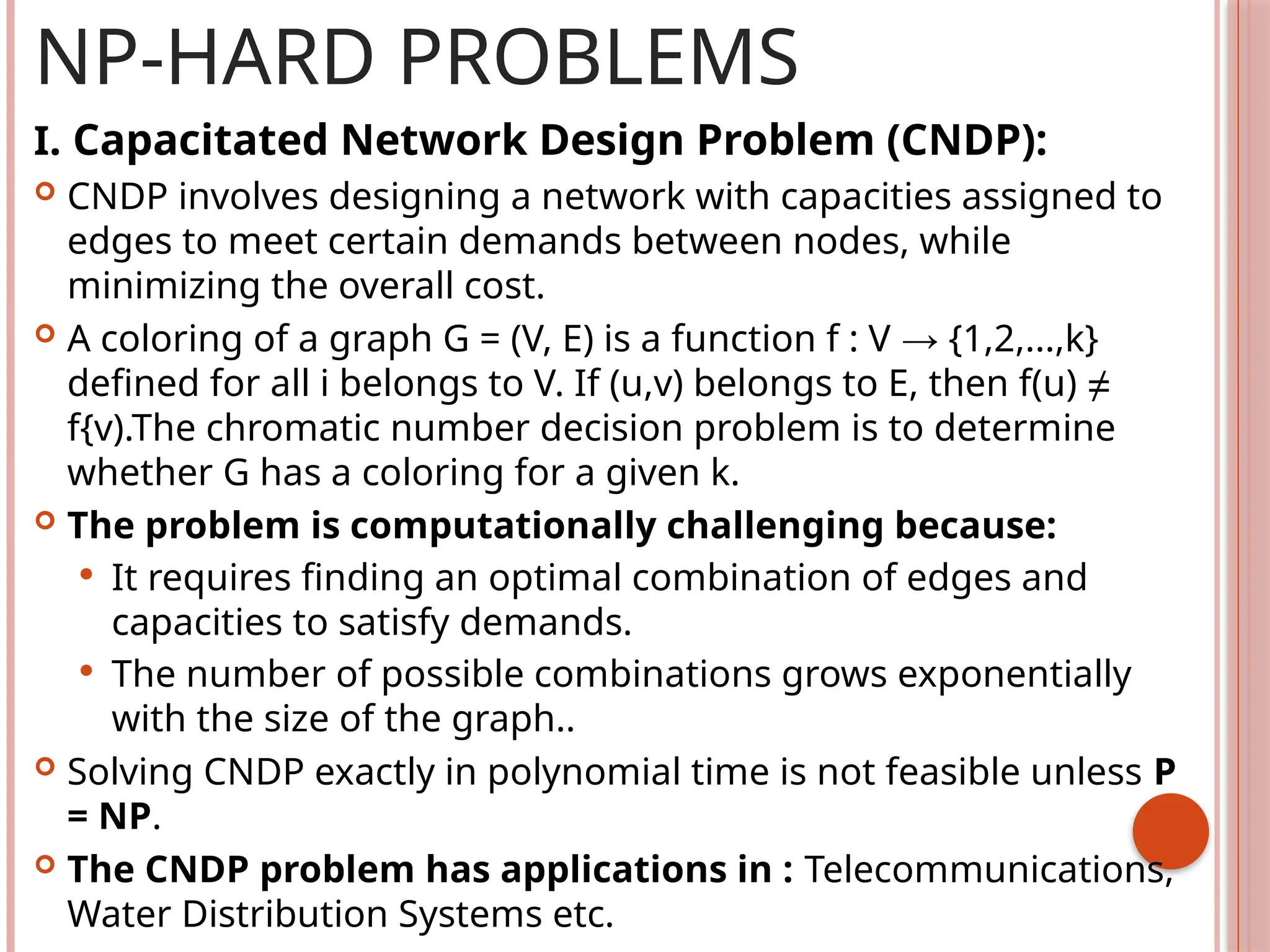 NP-HARD PROBLEMS
I. Capacitated Network Design Problem (CNDP):
 CNDP involves designing a network with capacities assigned to
edges to meet certain demands between nodes, while
minimizing the overall cost.
 A coloring of a graph G = (V, E) is a function f : V → {1,2,...,k}
defined for all i belongs to V. If (u,v) belongs to E, then f(u) ≠
f{v).The chromatic number decision problem is to determine
whether G has a coloring for a given k.
 The problem is computationally challenging because:
 It requires finding an optimal combination of edges and
capacities to satisfy demands.
 The number of possible combinations grows exponentially
with the size of the graph..
 Solving CNDP exactly in polynomial time is not feasible unless P
= NP.
 The CNDP problem has applications in : Telecommunications,
Water Distribution Systems etc.
 