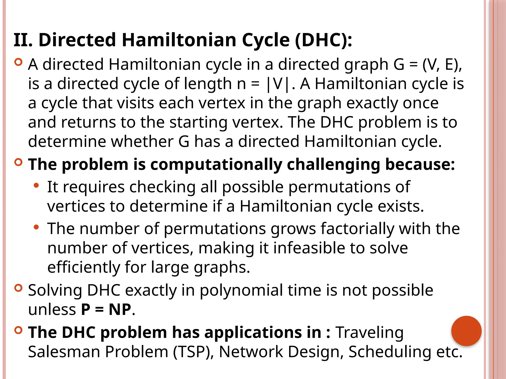 II. Directed Hamiltonian Cycle (DHC):
 A directed Hamiltonian cycle in a directed graph G = (V, E),
is a directed cycle of length n = |V|. A Hamiltonian cycle is
a cycle that visits each vertex in the graph exactly once
and returns to the starting vertex. The DHC problem is to
determine whether G has a directed Hamiltonian cycle.
 The problem is computationally challenging because:
 It requires checking all possible permutations of
vertices to determine if a Hamiltonian cycle exists.
 The number of permutations grows factorially with the
number of vertices, making it infeasible to solve
efficiently for large graphs.
 Solving DHC exactly in polynomial time is not possible
unless P = NP.
 The DHC problem has applications in : Traveling
Salesman Problem (TSP), Network Design, Scheduling etc.
 