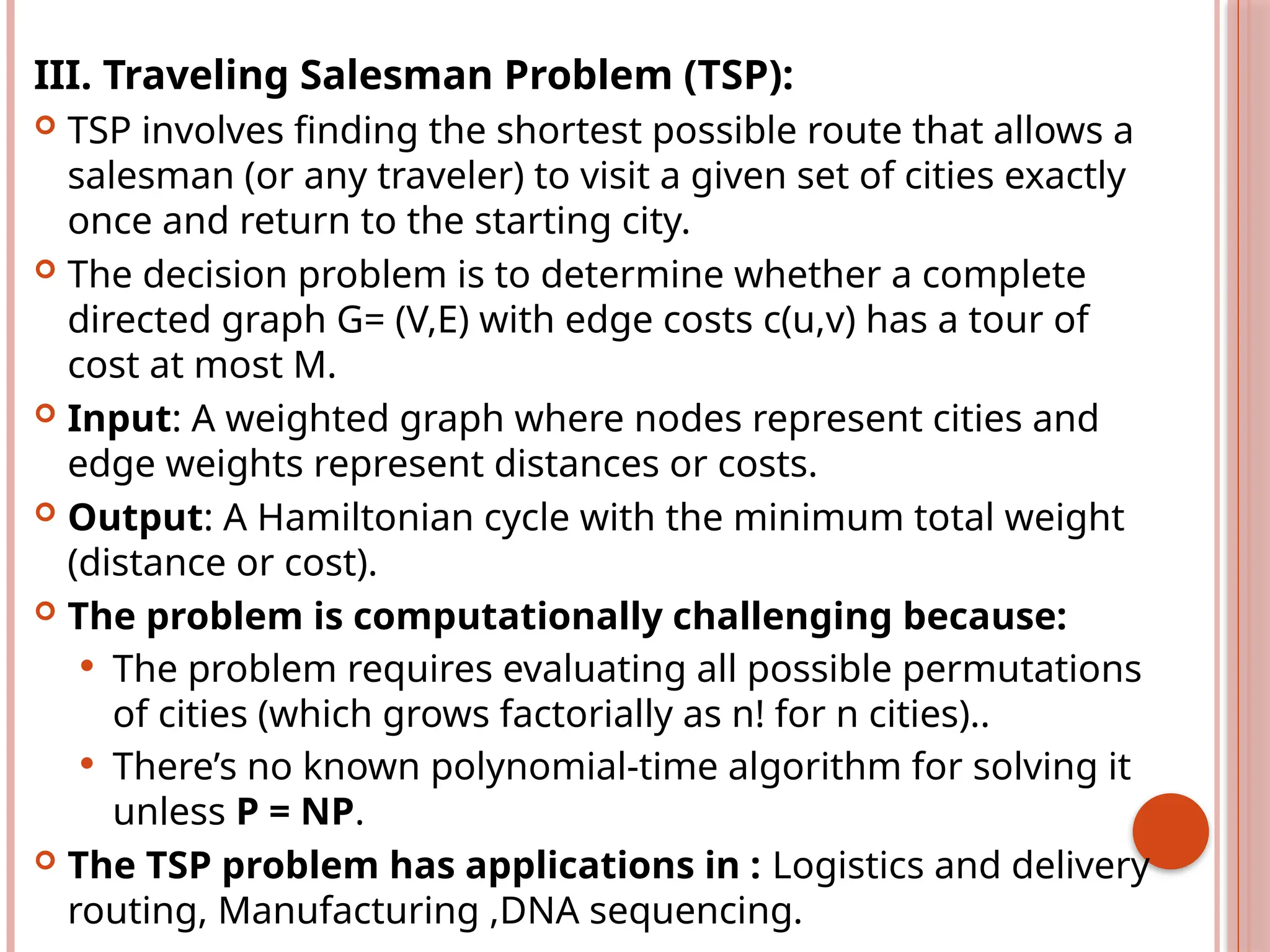 III. Traveling Salesman Problem (TSP):
 TSP involves finding the shortest possible route that allows a
salesman (or any traveler) to visit a given set of cities exactly
once and return to the starting city.
 The decision problem is to determine whether a complete
directed graph G= (V,E) with edge costs c(u,v) has a tour of
cost at most M.
 Input: A weighted graph where nodes represent cities and
edge weights represent distances or costs.
 Output: A Hamiltonian cycle with the minimum total weight
(distance or cost).
 The problem is computationally challenging because:
 The problem requires evaluating all possible permutations
of cities (which grows factorially as n! for n cities)..
 There’s no known polynomial-time algorithm for solving it
unless P = NP.
 The TSP problem has applications in : Logistics and delivery
routing, Manufacturing ,DNA sequencing.
 