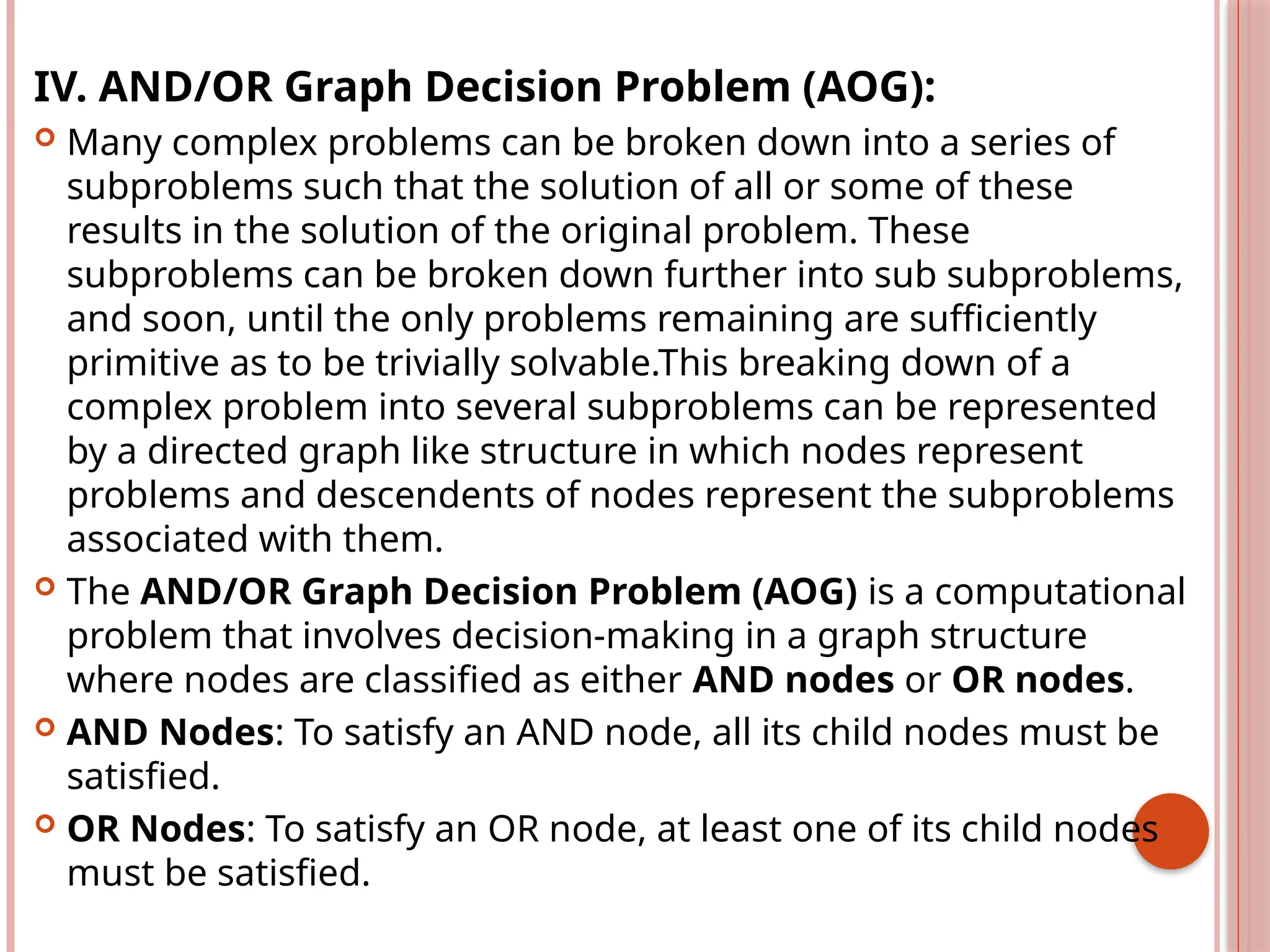 IV. AND/OR Graph Decision Problem (AOG):
 Many complex problems can be broken down into a series of
subproblems such that the solution of all or some of these
results in the solution of the original problem. These
subproblems can be broken down further into sub subproblems,
and soon, until the only problems remaining are sufficiently
primitive as to be trivially solvable.This breaking down of a
complex problem into several subproblems can be represented
by a directed graph like structure in which nodes represent
problems and descendents of nodes represent the subproblems
associated with them.
 The AND/OR Graph Decision Problem (AOG) is a computational
problem that involves decision-making in a graph structure
where nodes are classified as either AND nodes or OR nodes.
 AND Nodes: To satisfy an AND node, all its child nodes must be
satisfied.
 OR Nodes: To satisfy an OR node, at least one of its child nodes
must be satisfied.
 