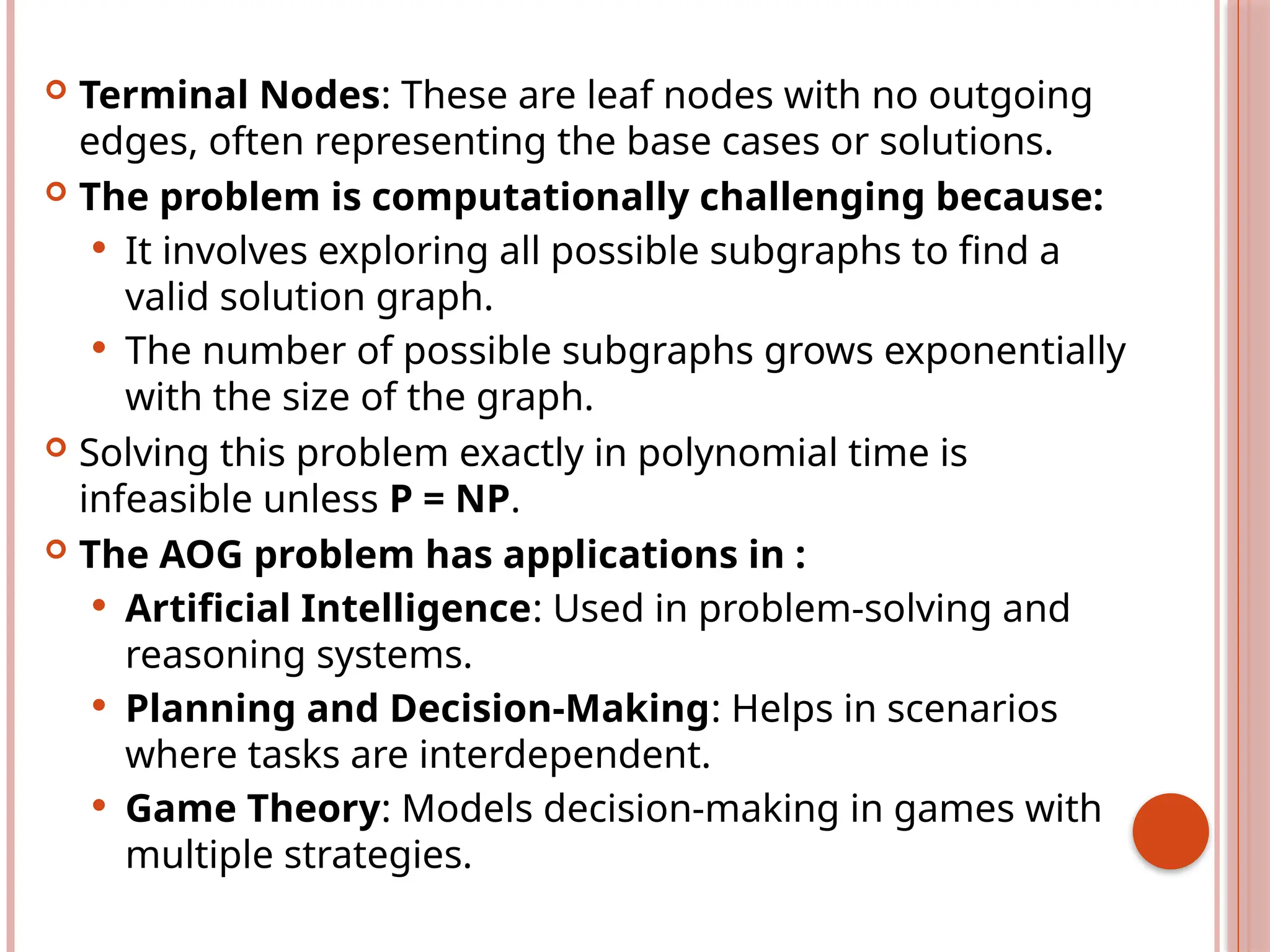  Terminal Nodes: These are leaf nodes with no outgoing
edges, often representing the base cases or solutions.
 The problem is computationally challenging because:
 It involves exploring all possible subgraphs to find a
valid solution graph.
 The number of possible subgraphs grows exponentially
with the size of the graph.
 Solving this problem exactly in polynomial time is
infeasible unless P = NP.
 The AOG problem has applications in :
 Artificial Intelligence: Used in problem-solving and
reasoning systems.
 Planning and Decision-Making: Helps in scenarios
where tasks are interdependent.
 Game Theory: Models decision-making in games with
multiple strategies.
 