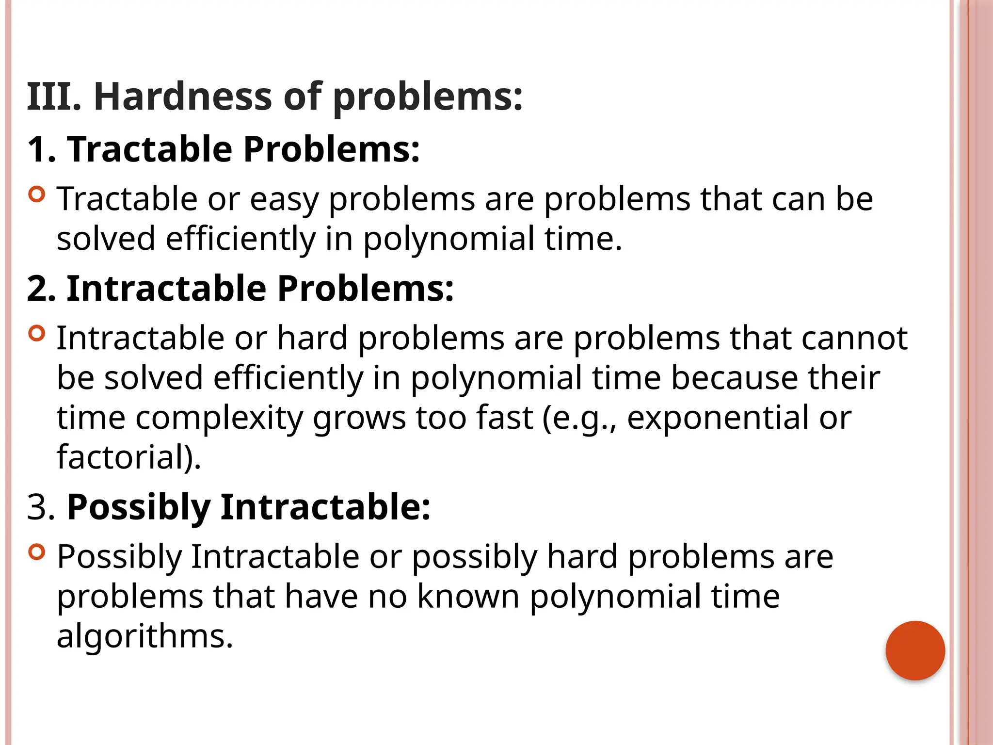 III. Hardness of problems:
1. Tractable Problems:
 Tractable or easy problems are problems that can be
solved efficiently in polynomial time.
2. Intractable Problems:
 Intractable or hard problems are problems that cannot
be solved efficiently in polynomial time because their
time complexity grows too fast (e.g., exponential or
factorial).
3. Possibly Intractable:
 Possibly Intractable or possibly hard problems are
problems that have no known polynomial time
algorithms.
 