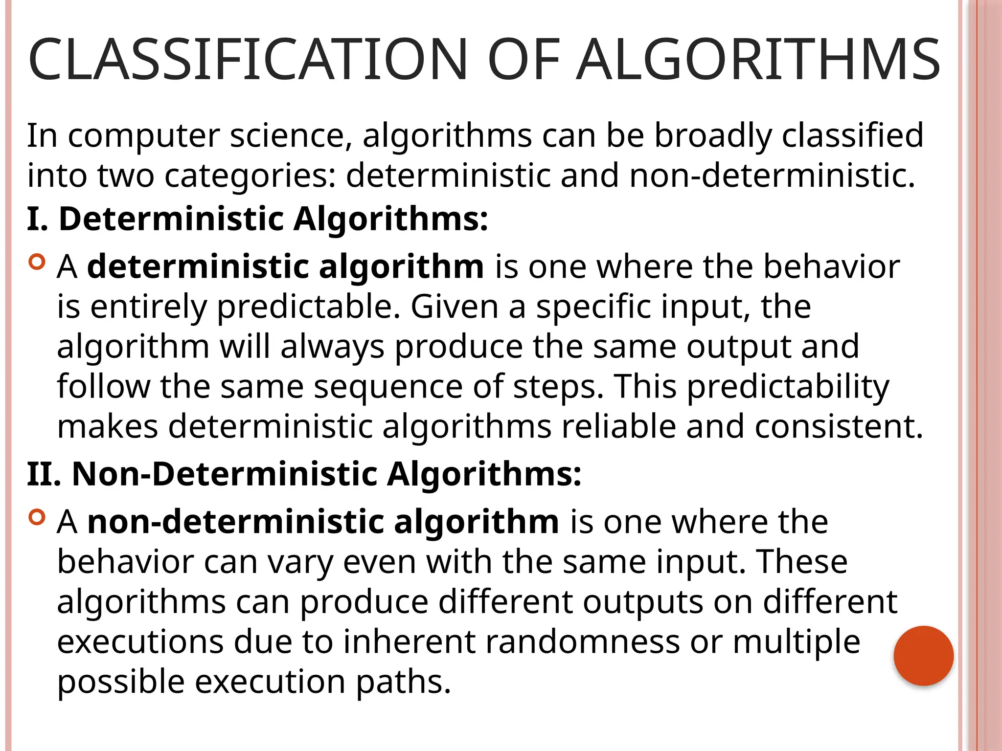 CLASSIFICATION OF ALGORITHMS
I. Deterministic Algorithms:
 A deterministic algorithm is one where the behavior
is entirely predictable. Given a specific input, the
algorithm will always produce the same output and
follow the same sequence of steps. This predictability
makes deterministic algorithms reliable and consistent.
II. Non-Deterministic Algorithms:
 A non-deterministic algorithm is one where the
behavior can vary even with the same input. These
algorithms can produce different outputs on different
executions due to inherent randomness or multiple
possible execution paths.
In computer science, algorithms can be broadly classified
into two categories: deterministic and non-deterministic.
 