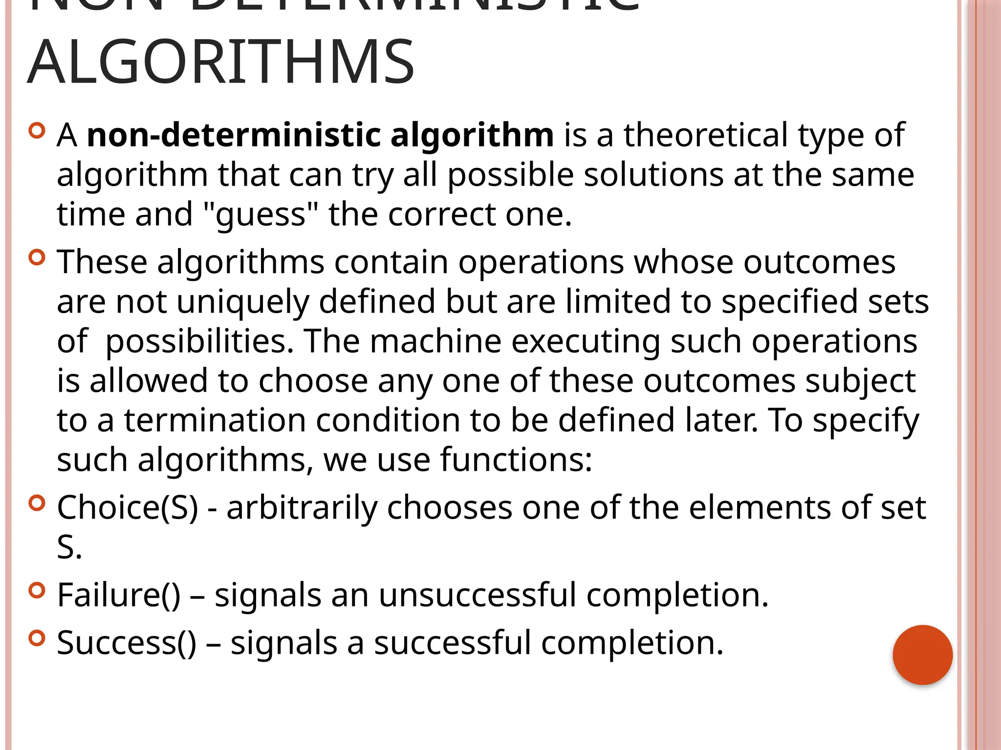 NON-DETERMINISTIC
ALGORITHMS
 A non-deterministic algorithm is a theoretical type of
algorithm that can try all possible solutions at the same
time and "guess" the correct one.
 These algorithms contain operations whose outcomes
are not uniquely defined but are limited to specified sets
of possibilities. The machine executing such operations
is allowed to choose any one of these outcomes subject
to a termination condition to be defined later. To specify
such algorithms, we use functions:
 Choice(S) - arbitrarily chooses one of the elements of set
S.
 Failure() – signals an unsuccessful completion.
 Success() – signals a successful completion.
 