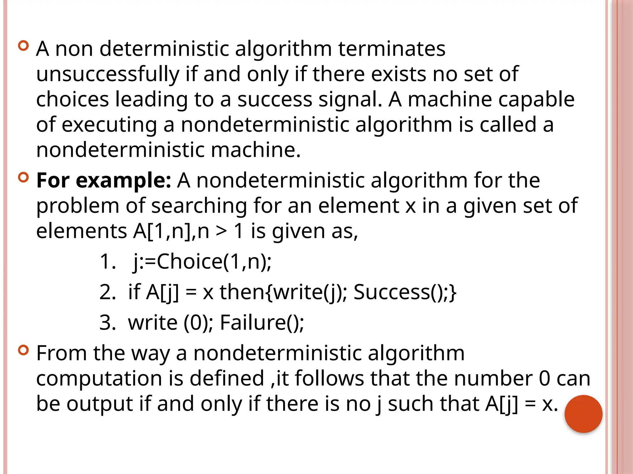  A non deterministic algorithm terminates
unsuccessfully if and only if there exists no set of
choices leading to a success signal. A machine capable
of executing a nondeterministic algorithm is called a
nondeterministic machine.
 For example: A nondeterministic algorithm for the
problem of searching for an element x in a given set of
elements A[1,n],n > 1 is given as,
1. j:=Choice(1,n);
2. if A[j] = x then{write(j); Success();}
3. write (0); Failure();
 From the way a nondeterministic algorithm
computation is defined ,it follows that the number 0 can
be output if and only if there is no j such that A[j] = x.
 