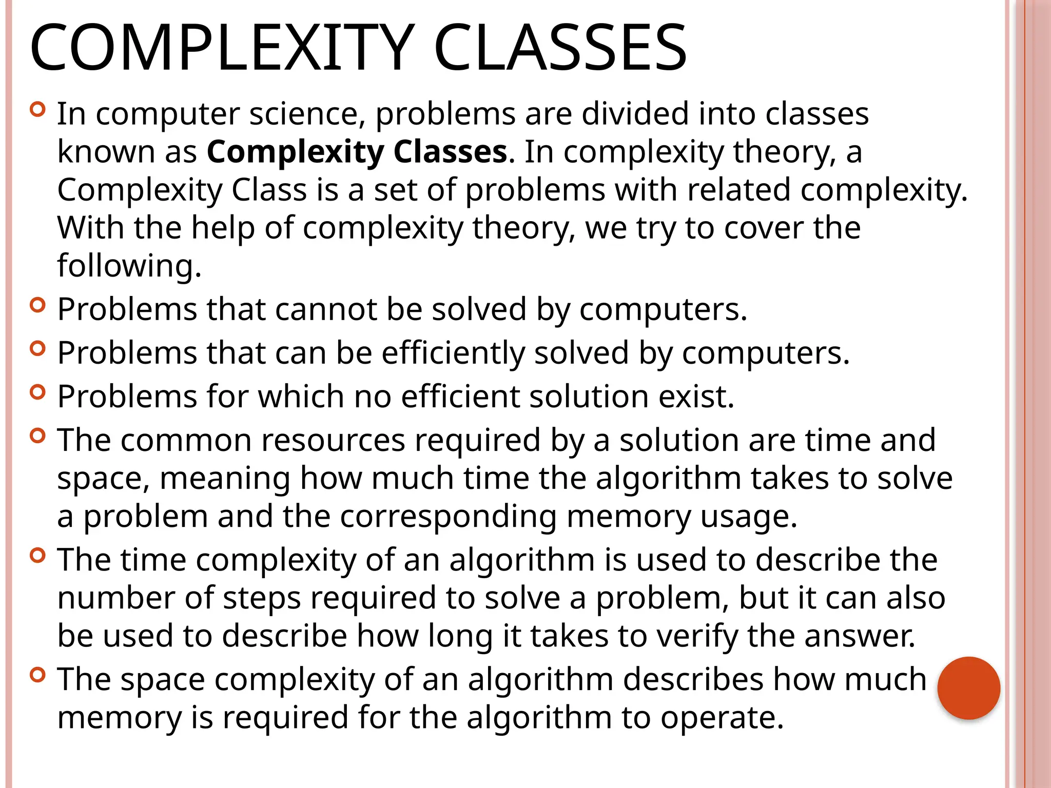COMPLEXITY CLASSES
 In computer science, problems are divided into classes
known as Complexity Classes. In complexity theory, a
Complexity Class is a set of problems with related complexity.
With the help of complexity theory, we try to cover the
following.
 Problems that cannot be solved by computers.
 Problems that can be efficiently solved by computers.
 Problems for which no efficient solution exist.
 The common resources required by a solution are time and
space, meaning how much time the algorithm takes to solve
a problem and the corresponding memory usage.
 The time complexity of an algorithm is used to describe the
number of steps required to solve a problem, but it can also
be used to describe how long it takes to verify the answer.
 The space complexity of an algorithm describes how much
memory is required for the algorithm to operate.
 
