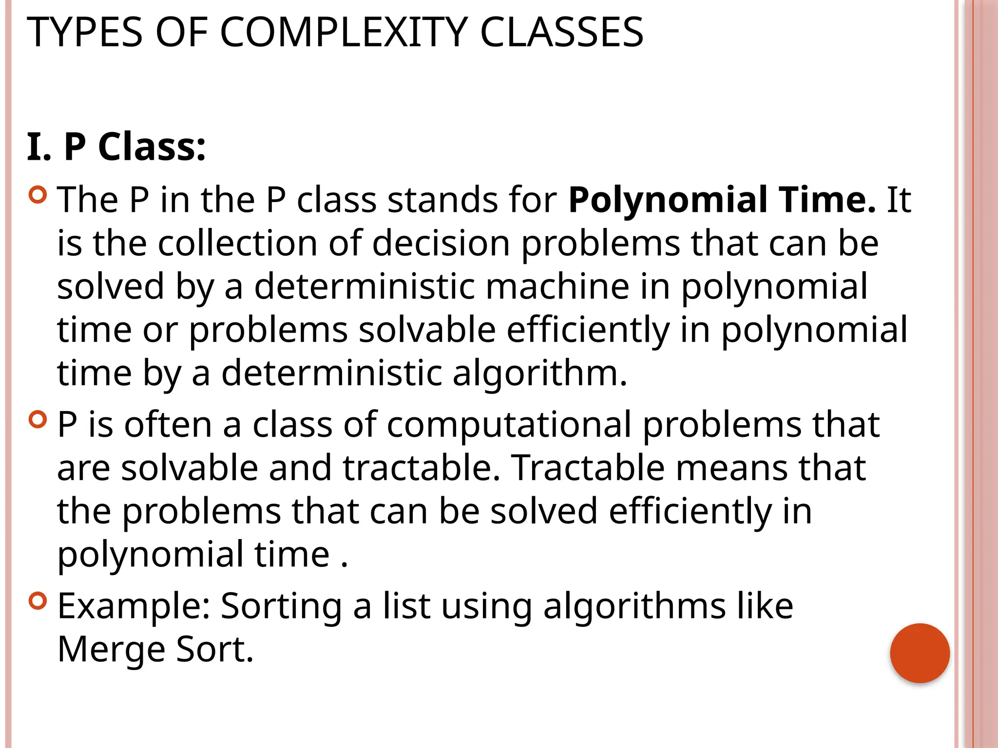 TYPES OF COMPLEXITY CLASSES
I. P Class:
 The P in the P class stands for Polynomial Time. It
is the collection of decision problems that can be
solved by a deterministic machine in polynomial
time or problems solvable efficiently in polynomial
time by a deterministic algorithm.
 P is often a class of computational problems that
are solvable and tractable. Tractable means that
the problems that can be solved efficiently in
polynomial time .
 Example: Sorting a list using algorithms like
Merge Sort.
 
