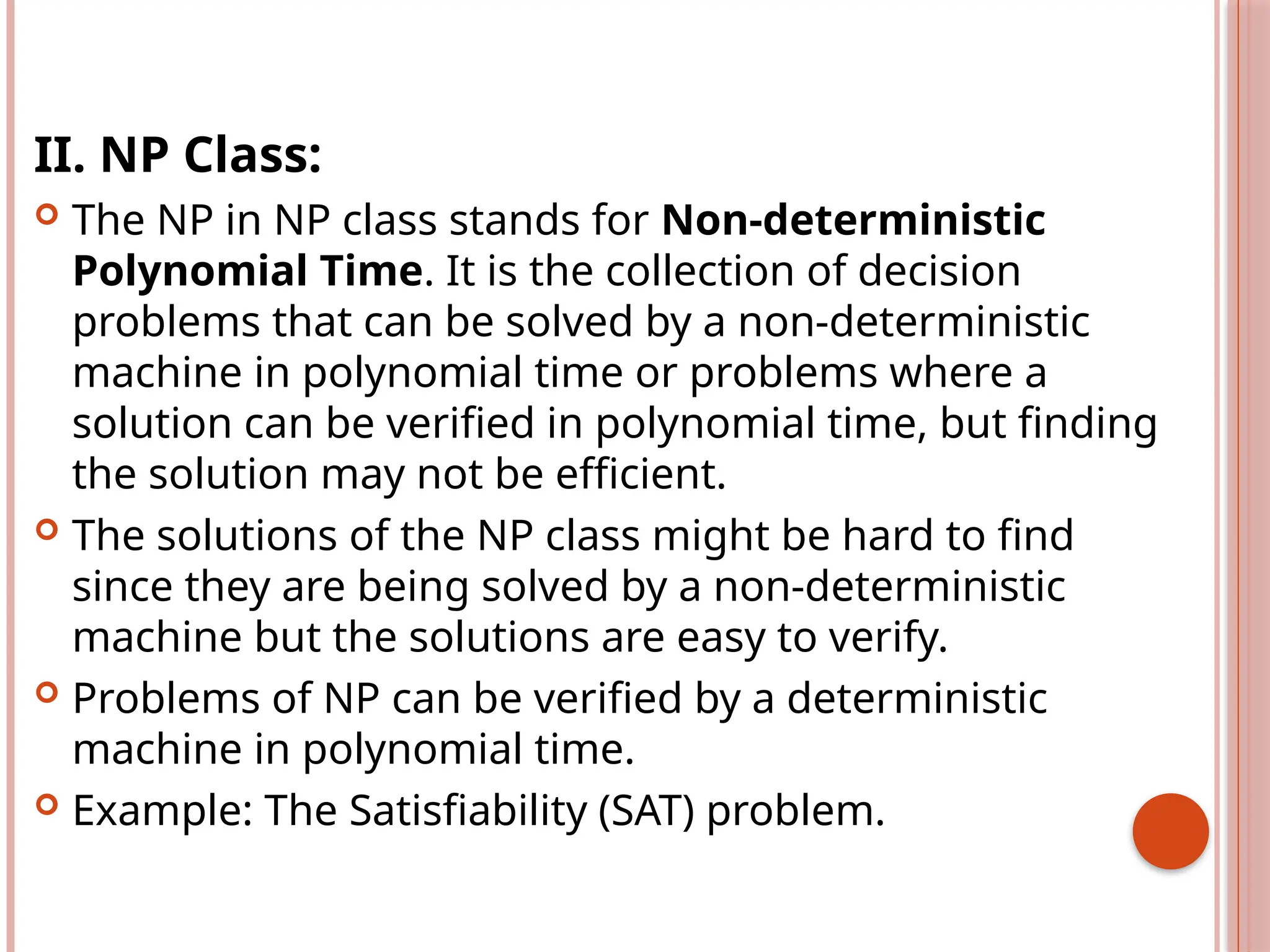 II. NP Class:
 The NP in NP class stands for Non-deterministic
Polynomial Time. It is the collection of decision
problems that can be solved by a non-deterministic
machine in polynomial time or problems where a
solution can be verified in polynomial time, but finding
the solution may not be efficient.
 The solutions of the NP class might be hard to find
since they are being solved by a non-deterministic
machine but the solutions are easy to verify.
 Problems of NP can be verified by a deterministic
machine in polynomial time.
 Example: The Satisfiability (SAT) problem.
 