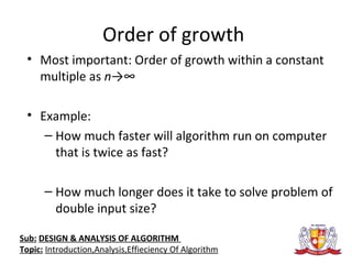 Order of growth
• Most important: Order of growth within a constant
multiple as n→∞
• Example:
– How much faster will algorithm run on computer
that is twice as fast?
– How much longer does it take to solve problem of
double input size?
Sub: DESIGN & ANALYSIS OF ALGORITHM
Topic: Introduction,Analysis,Effieciency Of Algorithm
 