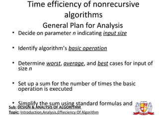 Time efficiency of nonrecursive
algorithms
General Plan for Analysis
• Decide on parameter n indicating input size
• Identify algorithm’s basic operation
• Determine worst, average, and best cases for input of
size n
• Set up a sum for the number of times the basic
operation is executed
• Simplify the sum using standard formulas and rules
Sub: DESIGN & ANALYSIS OF ALGORITHM
Topic: Introduction,Analysis,Effieciency Of Algorithm
 