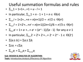 Useful summation formulas and rules
• Σl≤i≤u1 = 1+1+…+1 = u - l + 1
• In particular, Σl≤i≤u1 = n - 1 + 1 = n ∈ Θ(n)
• Σ1≤i≤ni = 1+2+…+n = n(n+1)/2 ≈ n2
/2 ∈ Θ(n2
)
• Σ1≤i≤ni2
= 12
+22
+…+n2
= n(n+1)(2n+1)/6 ≈ n3
/3 ∈ Θ(n3
)
• Σ0≤i≤nai
= 1+ a +…+ an
= (an+1
- 1)/(a - 1) for any a ≠ 1
• In particular, Σ0≤i≤n2i
= 20
+ 21
+…+ 2n
= 2n+1
- 1 ∈ Θ(2n
)
• Σ(ai± bi) = Σai± Σbi
• Σcai = cΣai
• Σl≤i≤uai = Σl≤i≤mai+ Σm+1≤i≤uai
Sub: DESIGN & ANALYSIS OF ALGORITHM
Topic: Introduction,Analysis,Effieciency Of Algorithm
 