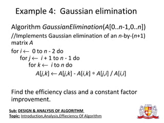 Example 4: Gaussian elimination
Algorithm GaussianElimination(A[0..n-1,0..n])
//Implements Gaussian elimination of an n-by-(n+1)
matrix A
for i ← 0 to n - 2 do
for j ← i + 1 to n - 1 do
for k ← i to n do
A[j,k] ← A[j,k] - A[i,k] ∗ A[j,i] / A[i,i]
Find the efficiency class and a constant factor
improvement.
Sub: DESIGN & ANALYSIS OF ALGORITHM
Topic: Introduction,Analysis,Effieciency Of Algorithm
 
