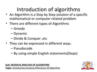 Introduction of algorithms
• An Algorithm is a Step by Step solution of a specific
mathematical or computer related problem
• There are different types of Algorithms
– Greedy
– Dynamic
– Divide & Conquer ,etc
• They can be expressed in different ways.
– Pseudocode
– By using simple English statements(Steps)
Sub: DESIGN & ANALYSIS OF ALGORITHM
Topic: Introduction,Analysis,Effieciency Of Algorithm
 