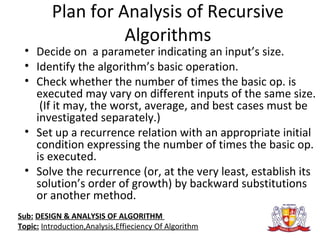 Plan for Analysis of Recursive
Algorithms
• Decide on a parameter indicating an input’s size.
• Identify the algorithm’s basic operation.
• Check whether the number of times the basic op. is
executed may vary on different inputs of the same size.
(If it may, the worst, average, and best cases must be
investigated separately.)
• Set up a recurrence relation with an appropriate initial
condition expressing the number of times the basic op.
is executed.
• Solve the recurrence (or, at the very least, establish its
solution’s order of growth) by backward substitutions
or another method.
Sub: DESIGN & ANALYSIS OF ALGORITHM
Topic: Introduction,Analysis,Effieciency Of Algorithm
 
