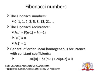 Fibonacci numbers
 The Fibonacci numbers:
0, 1, 1, 2, 3, 5, 8, 13, 21, …
 The Fibonacci recurrence:
F(n) = F(n-1) + F(n-2)
F(0) = 0
F(1) = 1
 General 2nd
order linear homogeneous recurrence
with constant coefficients:
 aX(n) + bX(n-1) + cX(n-2) = 0
Sub: DESIGN & ANALYSIS OF ALGORITHM
Topic: Introduction,Analysis,Effieciency Of Algorithm
 