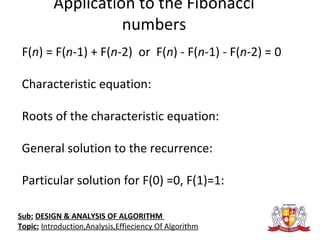 Application to the Fibonacci
numbers
F(n) = F(n-1) + F(n-2) or F(n) - F(n-1) - F(n-2) = 0
Characteristic equation:
Roots of the characteristic equation:
General solution to the recurrence:
Particular solution for F(0) =0, F(1)=1:
Sub: DESIGN & ANALYSIS OF ALGORITHM
Topic: Introduction,Analysis,Effieciency Of Algorithm
 