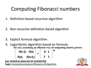 Computing Fibonacci numbers
1. Definition-based recursive algorithm
2. Non recursive definition-based algorithm
3. Explicit formula algorithm
4. Logarithmic algorithm based on formula:
FF((nn-1)-1) FF((nn))
FF((nn)) FF((nn+1)+1)
0 10 1
1 11 1
==
nn
forfor nn≥≥1,1, assuming an efficient way of computing matrix powersassuming an efficient way of computing matrix powers..
Sub: DESIGN & ANALYSIS OF ALGORITHM
Topic: Introduction,Analysis,Effieciency Of Algorithm
 