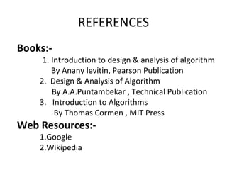REFERENCES
Books:-
1. Introduction to design & analysis of algorithm
By Anany levitin, Pearson Publication
2. Design & Analysis of Algorithm
By A.A.Puntambekar , Technical Publication
3. Introduction to Algorithms
By Thomas Cormen , MIT Press
Web Resources:-
1.Google
2.Wikipedia
 