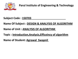 Parul Institute of Engineering & Technology
Subject Code : 150703
Name Of Subject : DESIGN & ANALYSIS OF ALGORITHM
Name of Unit : ANALYSIS OF ALGORITHM
Topic : Introduction,Analysis,Efficeincy of algorithm
Name of Student: Agrawal Swapnil
 
