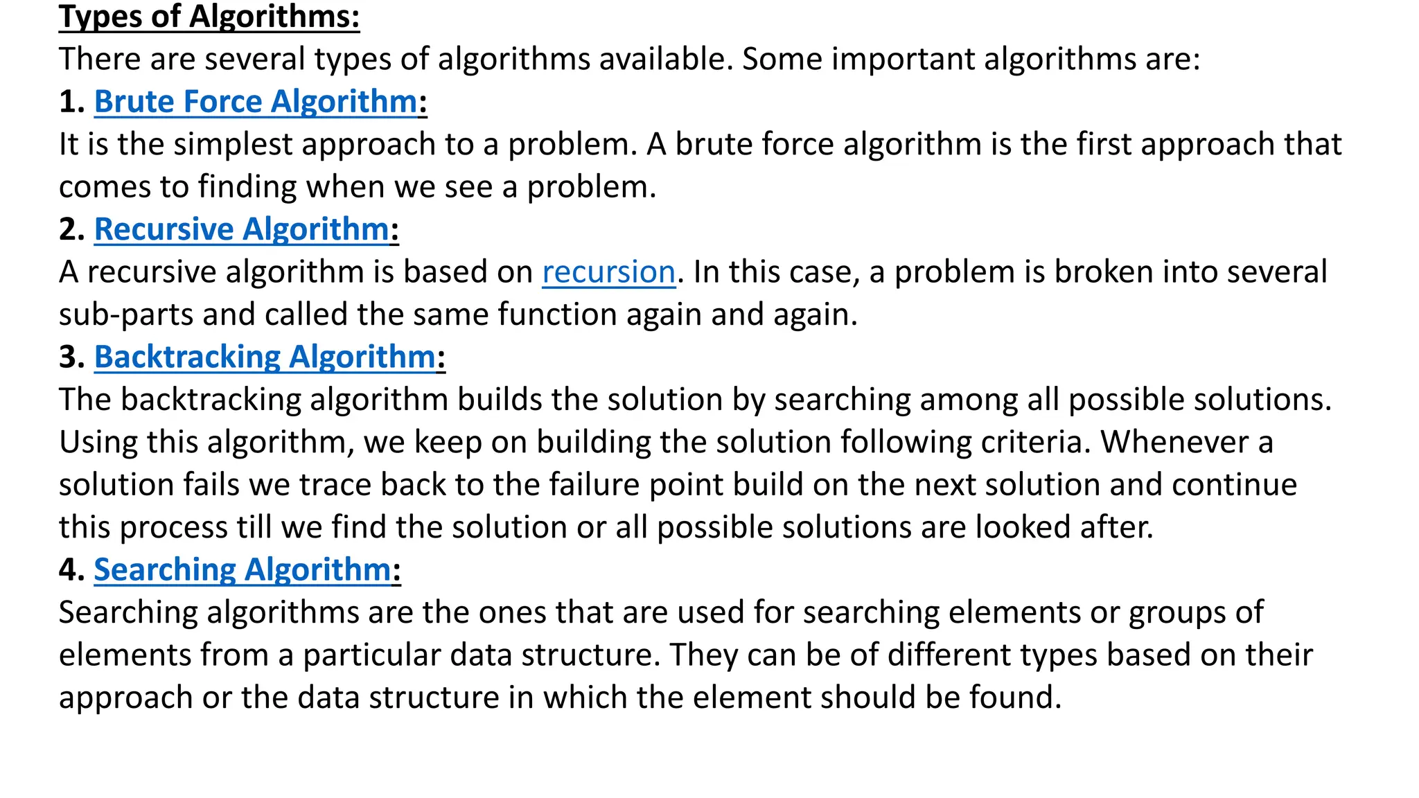 Types of Algorithms:
There are several types of algorithms available. Some important algorithms are:
1. Brute Force Algorithm:
It is the simplest approach to a problem. A brute force algorithm is the first approach that
comes to finding when we see a problem.
2. Recursive Algorithm:
A recursive algorithm is based on recursion. In this case, a problem is broken into several
sub-parts and called the same function again and again.
3. Backtracking Algorithm:
The backtracking algorithm builds the solution by searching among all possible solutions.
Using this algorithm, we keep on building the solution following criteria. Whenever a
solution fails we trace back to the failure point build on the next solution and continue
this process till we find the solution or all possible solutions are looked after.
4. Searching Algorithm:
Searching algorithms are the ones that are used for searching elements or groups of
elements from a particular data structure. They can be of different types based on their
approach or the data structure in which the element should be found.
 