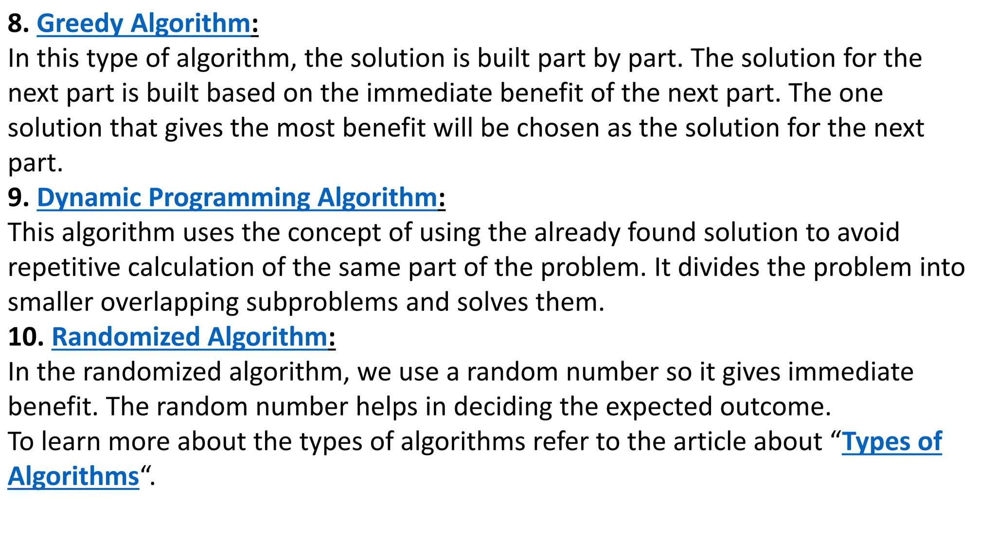 8. Greedy Algorithm:
In this type of algorithm, the solution is built part by part. The solution for the
next part is built based on the immediate benefit of the next part. The one
solution that gives the most benefit will be chosen as the solution for the next
part.
9. Dynamic Programming Algorithm:
This algorithm uses the concept of using the already found solution to avoid
repetitive calculation of the same part of the problem. It divides the problem into
smaller overlapping subproblems and solves them.
10. Randomized Algorithm:
In the randomized algorithm, we use a random number so it gives immediate
benefit. The random number helps in deciding the expected outcome.
To learn more about the types of algorithms refer to the article about “Types of
Algorithms“.
 