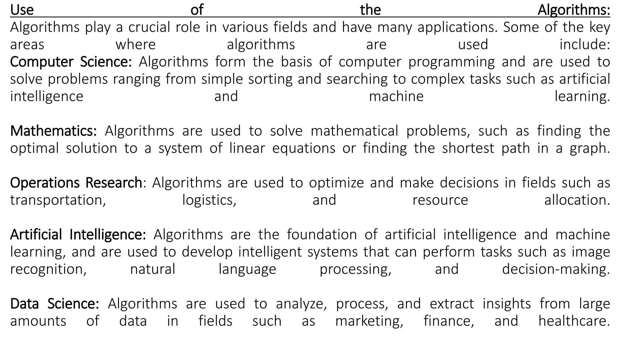 Use of the Algorithms:
Algorithms play a crucial role in various fields and have many applications. Some of the key
areas where algorithms are used include:
Computer Science: Algorithms form the basis of computer programming and are used to
solve problems ranging from simple sorting and searching to complex tasks such as artificial
intelligence and machine learning.
Mathematics: Algorithms are used to solve mathematical problems, such as finding the
optimal solution to a system of linear equations or finding the shortest path in a graph.
Operations Research: Algorithms are used to optimize and make decisions in fields such as
transportation, logistics, and resource allocation.
Artificial Intelligence: Algorithms are the foundation of artificial intelligence and machine
learning, and are used to develop intelligent systems that can perform tasks such as image
recognition, natural language processing, and decision-making.
Data Science: Algorithms are used to analyze, process, and extract insights from large
amounts of data in fields such as marketing, finance, and healthcare.
 