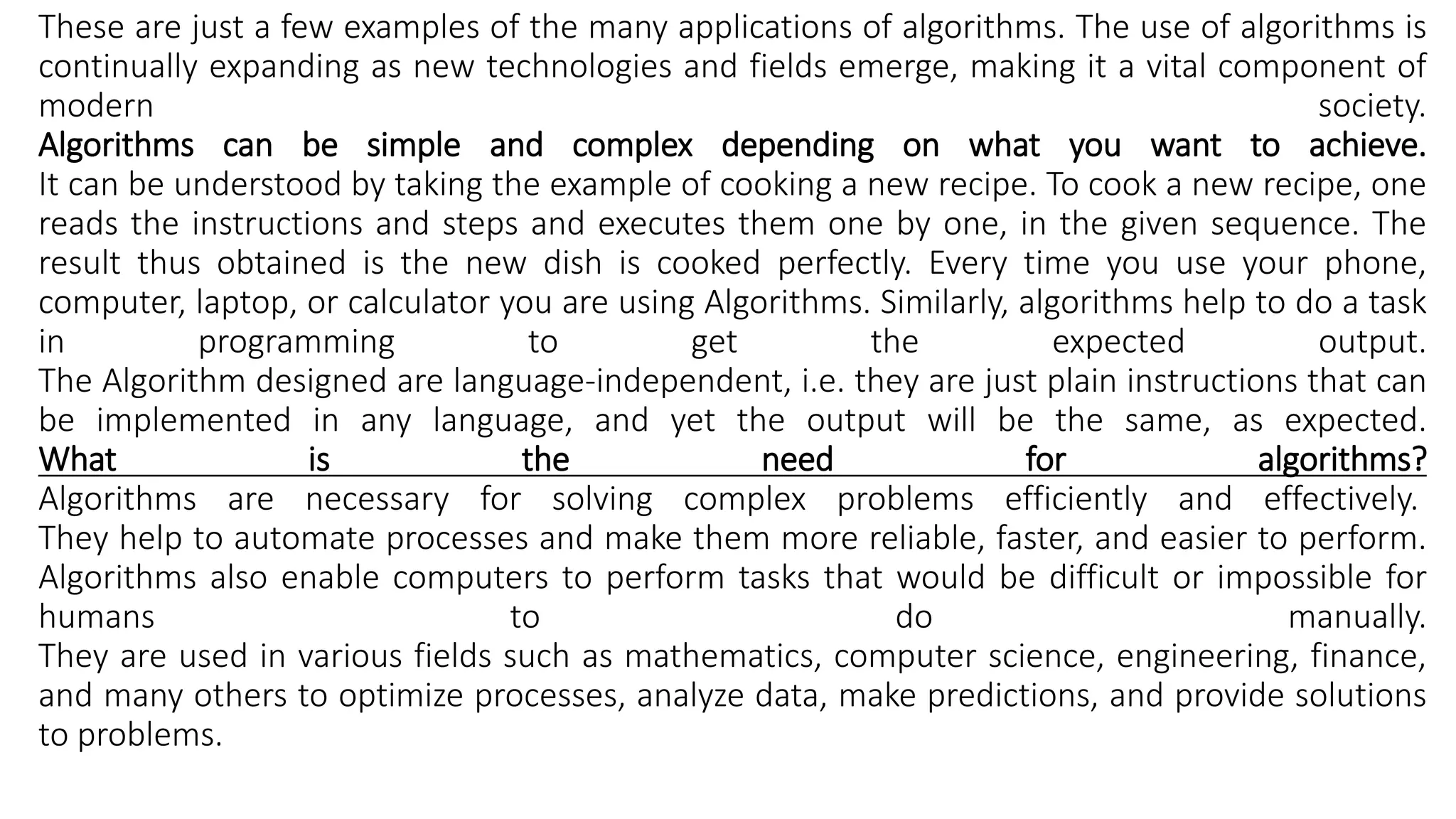 These are just a few examples of the many applications of algorithms. The use of algorithms is
continually expanding as new technologies and fields emerge, making it a vital component of
modern society.
Algorithms can be simple and complex depending on what you want to achieve.
It can be understood by taking the example of cooking a new recipe. To cook a new recipe, one
reads the instructions and steps and executes them one by one, in the given sequence. The
result thus obtained is the new dish is cooked perfectly. Every time you use your phone,
computer, laptop, or calculator you are using Algorithms. Similarly, algorithms help to do a task
in programming to get the expected output.
The Algorithm designed are language-independent, i.e. they are just plain instructions that can
be implemented in any language, and yet the output will be the same, as expected.
What is the need for algorithms?
Algorithms are necessary for solving complex problems efficiently and effectively.
They help to automate processes and make them more reliable, faster, and easier to perform.
Algorithms also enable computers to perform tasks that would be difficult or impossible for
humans to do manually.
They are used in various fields such as mathematics, computer science, engineering, finance,
and many others to optimize processes, analyze data, make predictions, and provide solutions
to problems.
 