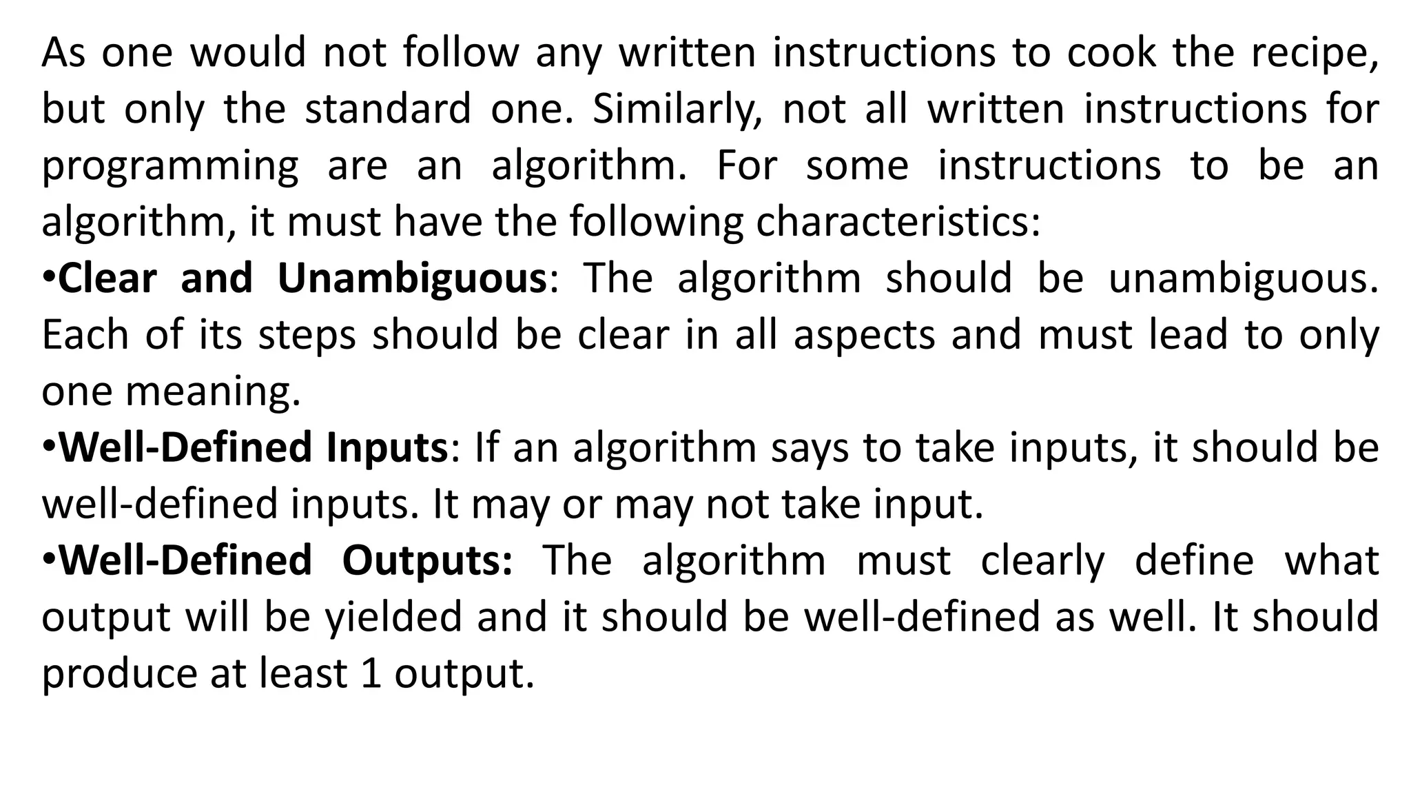 As one would not follow any written instructions to cook the recipe,
but only the standard one. Similarly, not all written instructions for
programming are an algorithm. For some instructions to be an
algorithm, it must have the following characteristics:
•Clear and Unambiguous: The algorithm should be unambiguous.
Each of its steps should be clear in all aspects and must lead to only
one meaning.
•Well-Defined Inputs: If an algorithm says to take inputs, it should be
well-defined inputs. It may or may not take input.
•Well-Defined Outputs: The algorithm must clearly define what
output will be yielded and it should be well-defined as well. It should
produce at least 1 output.
 