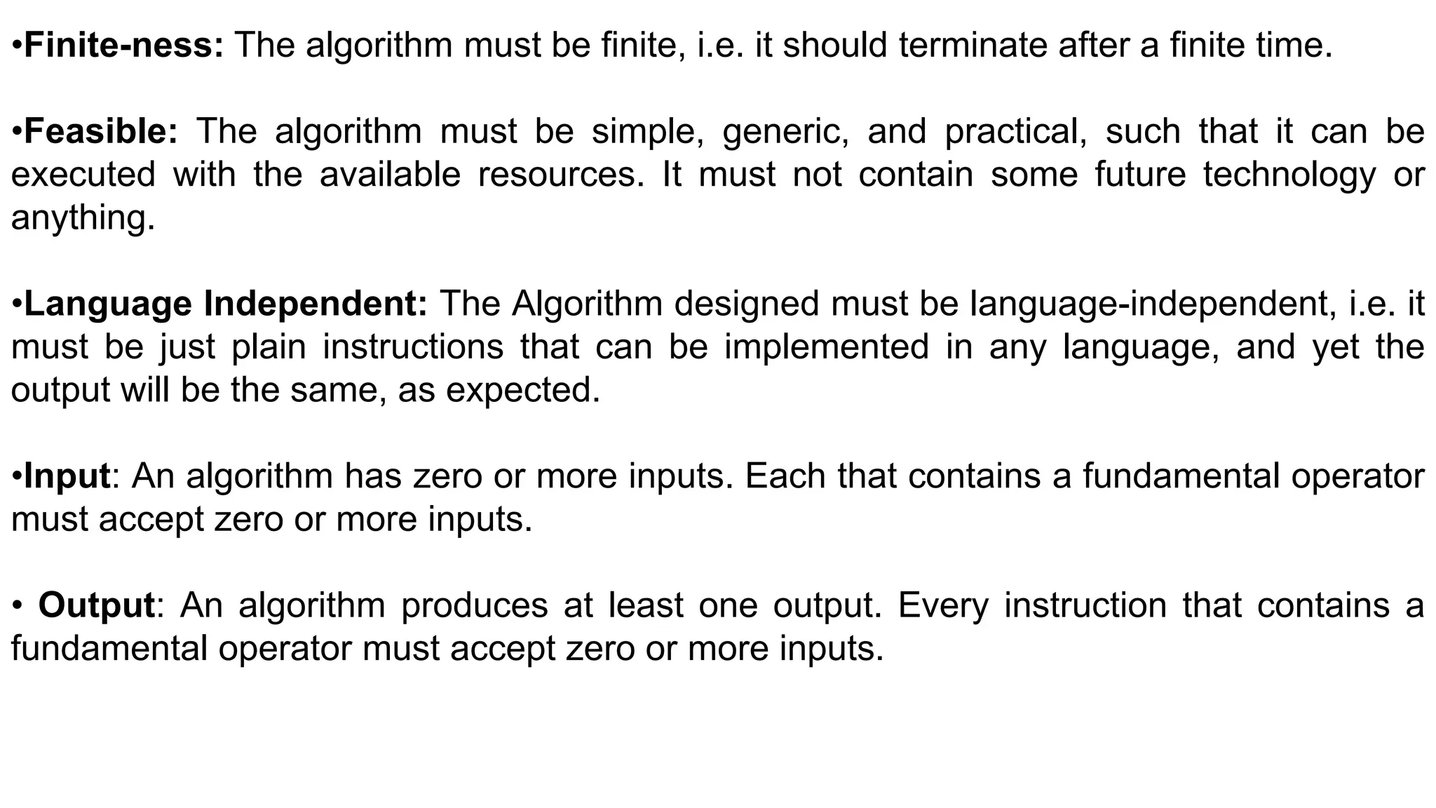 •Finite-ness: The algorithm must be finite, i.e. it should terminate after a finite time.
•Feasible: The algorithm must be simple, generic, and practical, such that it can be
executed with the available resources. It must not contain some future technology or
anything.
•Language Independent: The Algorithm designed must be language-independent, i.e. it
must be just plain instructions that can be implemented in any language, and yet the
output will be the same, as expected.
•Input: An algorithm has zero or more inputs. Each that contains a fundamental operator
must accept zero or more inputs.
• Output: An algorithm produces at least one output. Every instruction that contains a
fundamental operator must accept zero or more inputs.
 