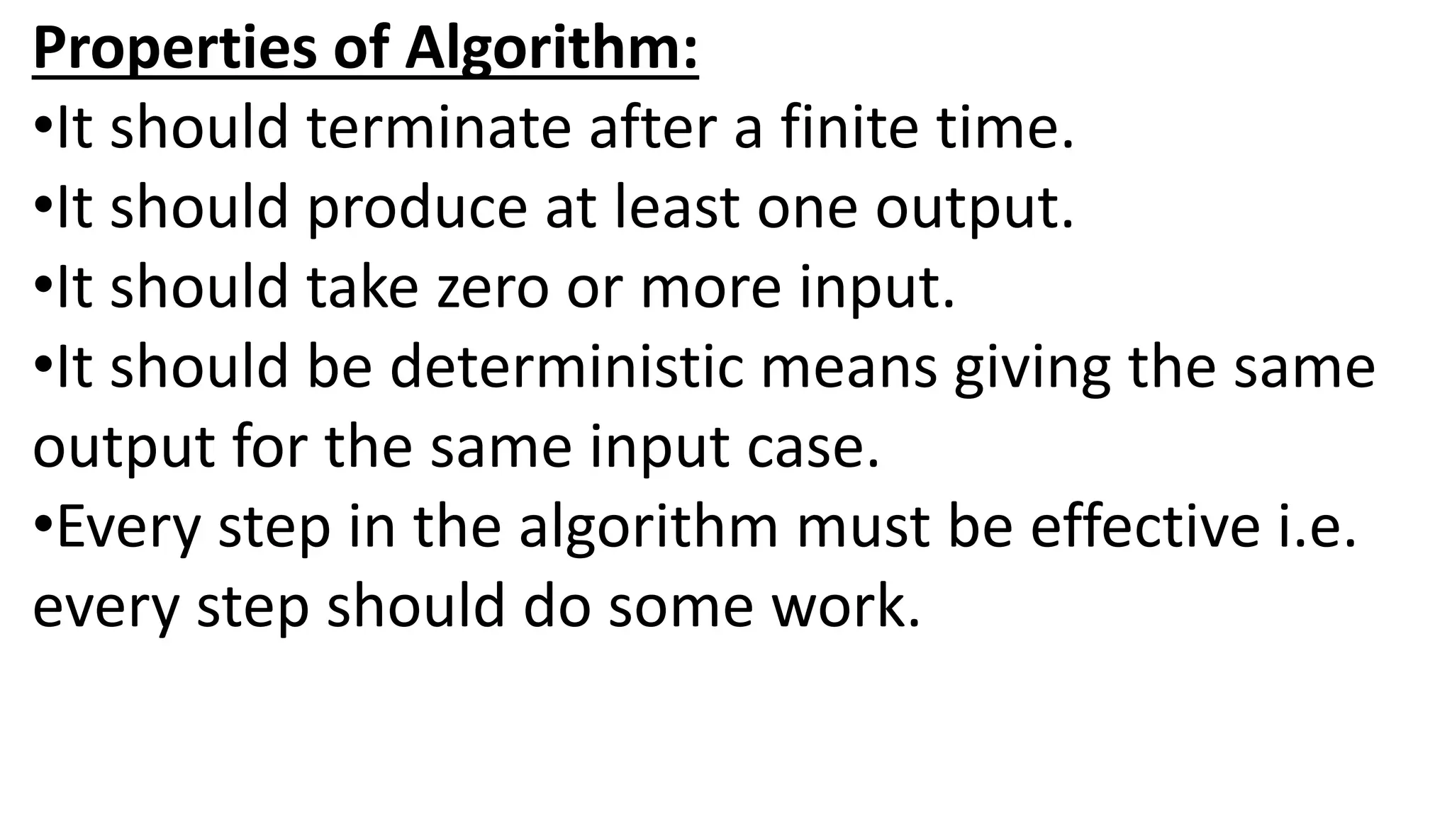 Properties of Algorithm:
•It should terminate after a finite time.
•It should produce at least one output.
•It should take zero or more input.
•It should be deterministic means giving the same
output for the same input case.
•Every step in the algorithm must be effective i.e.
every step should do some work.
 